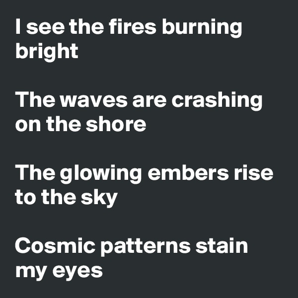 I see the fires burning bright

The waves are crashing on the shore

The glowing embers rise to the sky

Cosmic patterns stain
my eyes