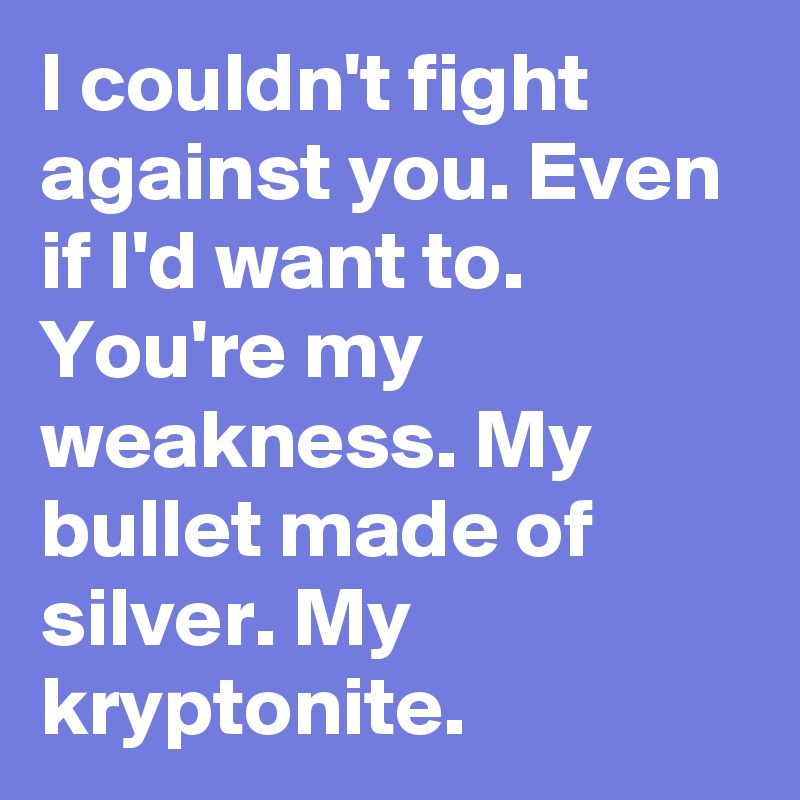I couldn't fight against you. Even if I'd want to.
You're my weakness. My bullet made of silver. My kryptonite.