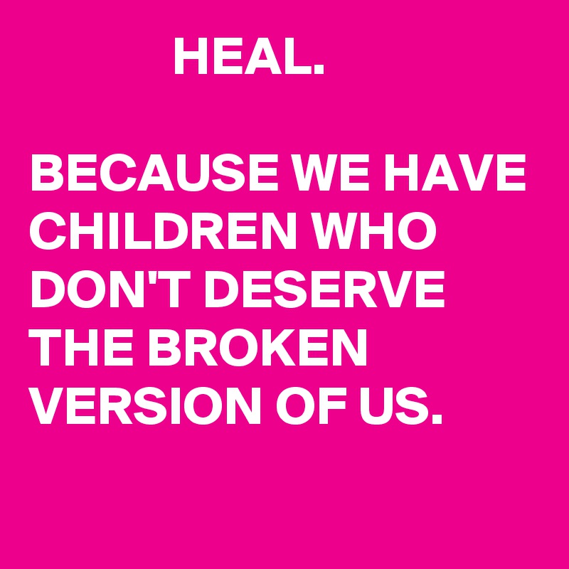             HEAL.

BECAUSE WE HAVE CHILDREN WHO DON'T DESERVE THE BROKEN VERSION OF US.
