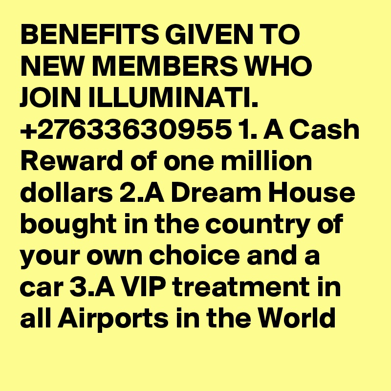 BENEFITS GIVEN TO NEW MEMBERS WHO JOIN ILLUMINATI. +27633630955 1. A Cash Reward of one million dollars 2.A Dream House bought in the country of your own choice and a car 3.A VIP treatment in all Airports in the World 