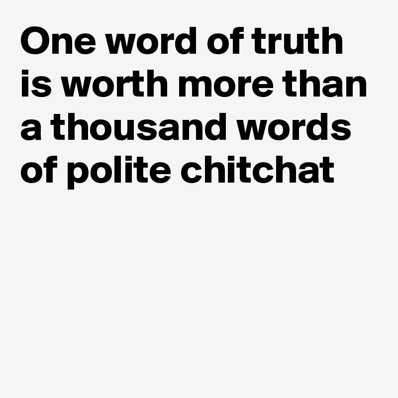One word of truth is worth more than a thousand words of polite chitchat



