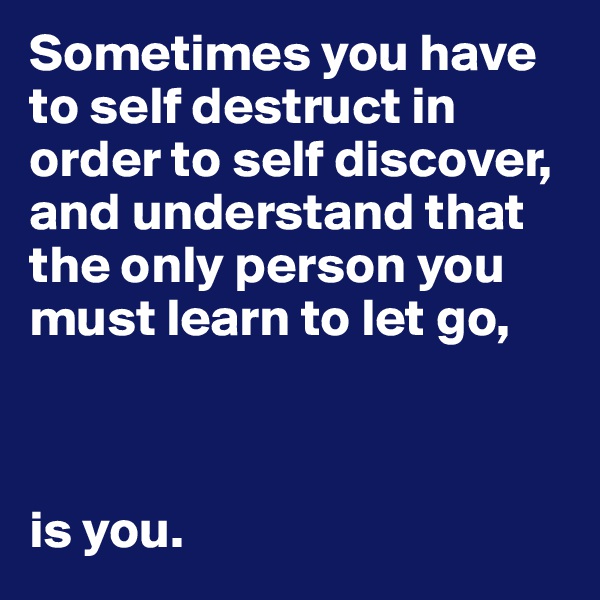 Sometimes you have to self destruct in order to self discover, and understand that the only person you must learn to let go,



is you. 