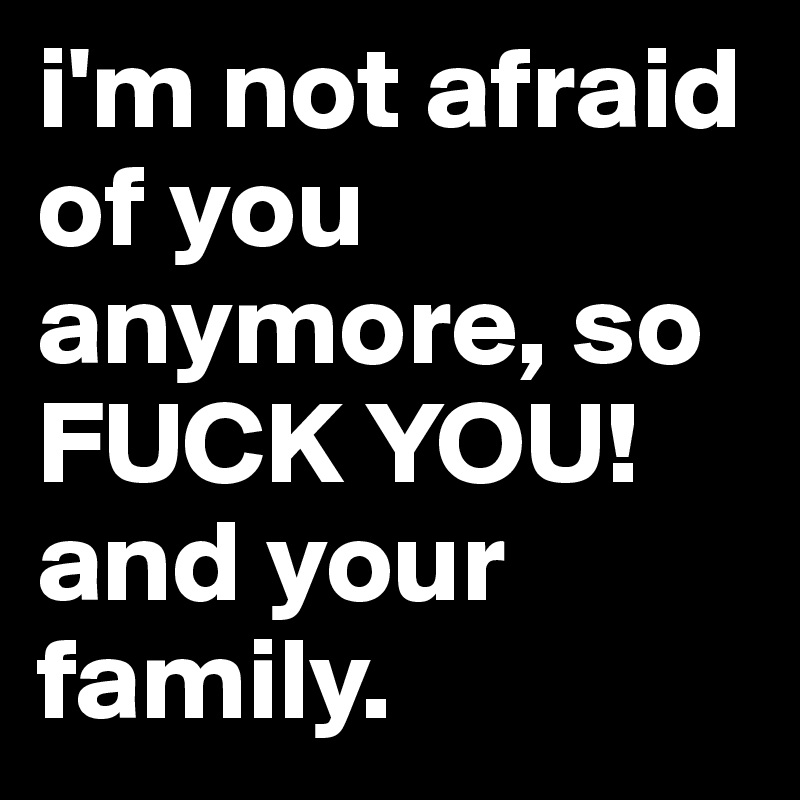 i'm not afraid of you anymore, so FUCK YOU! and your family.