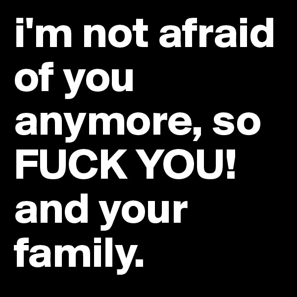 i'm not afraid of you anymore, so FUCK YOU! and your family.