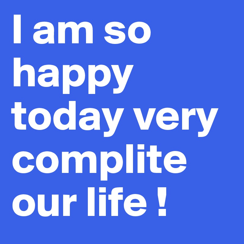 I am so happy today very complite our life !