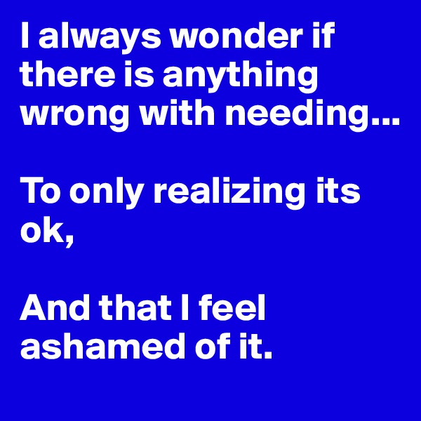 I always wonder if there is anything wrong with needing...

To only realizing its ok, 

And that I feel ashamed of it. 