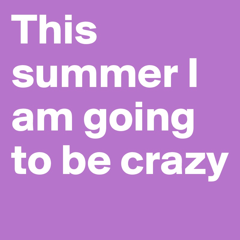 This summer I am going to be crazy 