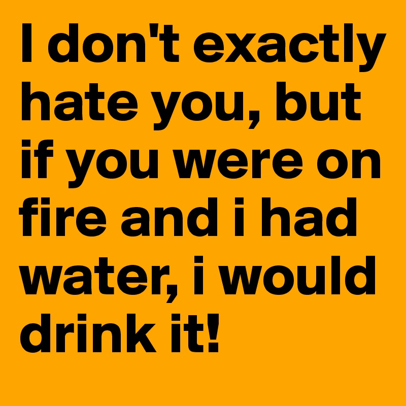 I don't exactly hate you, but if you were on fire and i had water, i would drink it!
