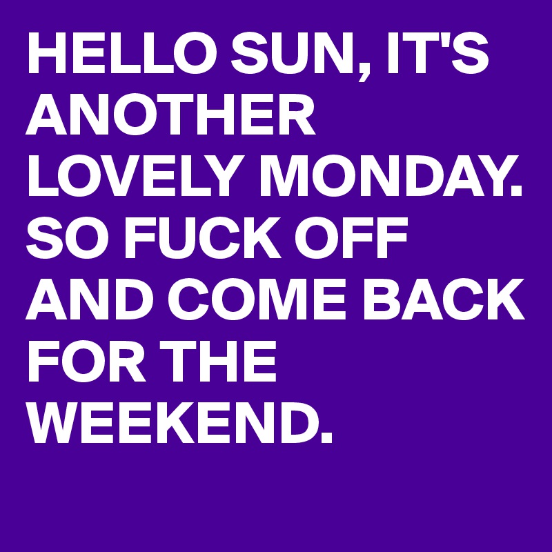 HELLO SUN, IT'S ANOTHER LOVELY MONDAY.
SO FUCK OFF AND COME BACK FOR THE WEEKEND.