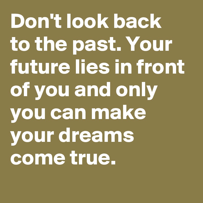 Don't look back to the past. Your future lies in front of you and only you can make your dreams come true.
