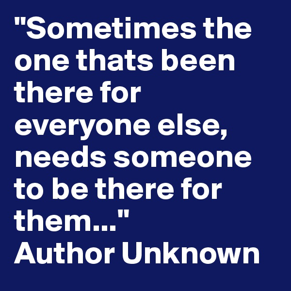 "Sometimes the one thats been there for everyone else, needs someone to be there for them..."
Author Unknown