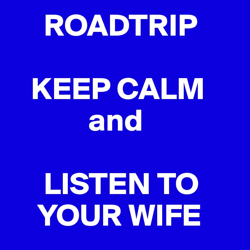      ROADTRIP

   KEEP CALM
            and

     LISTEN TO
    YOUR WIFE
