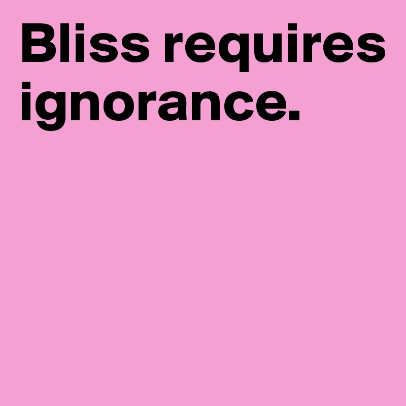 Bliss requires ignorance. 



