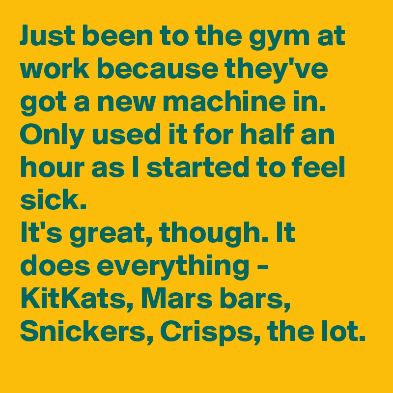 Just been to the gym at work because they've got a new machine in.
Only used it for half an hour as I started to feel sick.
It's great, though. It does everything - KitKats, Mars bars, Snickers, Crisps, the lot.
