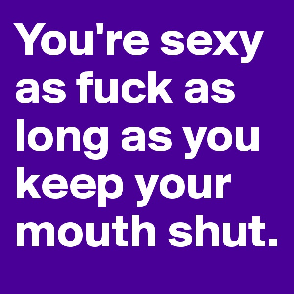 You're sexy as fuck as long as you keep your mouth shut.