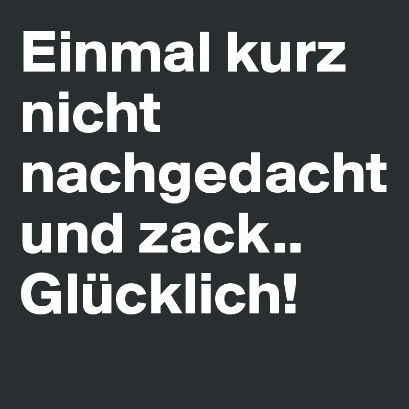Einmal kurz
nicht nachgedacht
und zack.. 
Glücklich!