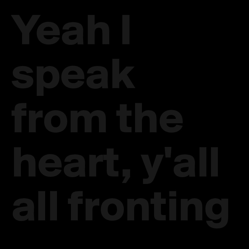 Yeah I speak from the heart, y'all all fronting