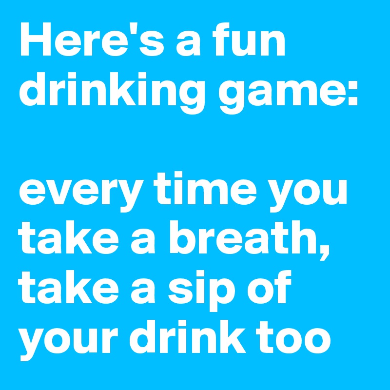 Here's a fun drinking game:

every time you take a breath, take a sip of your drink too
