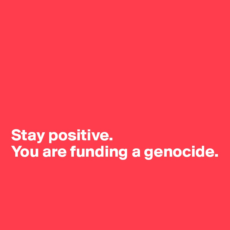 






Stay positive. 
You are funding a genocide. 


