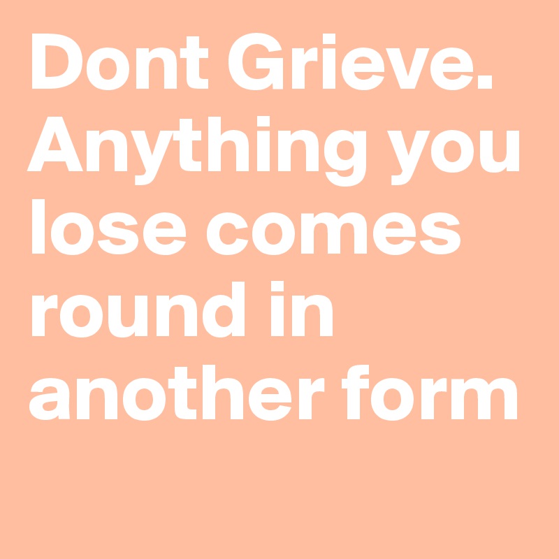 Dont Grieve. Anything you lose comes round in another form
