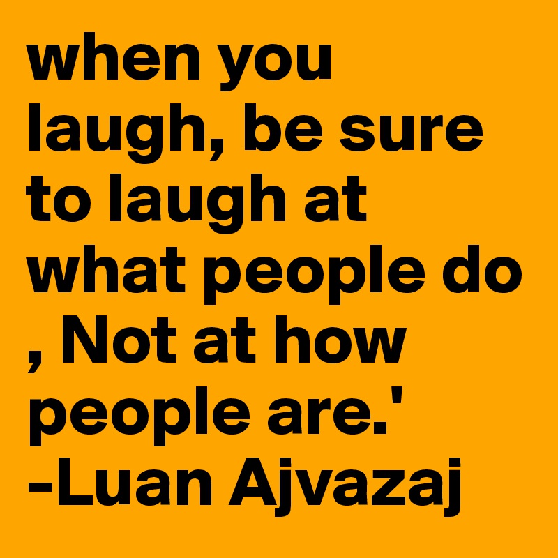 when you laugh, be sure to laugh at what people do , Not at how people are.' 
-Luan Ajvazaj 