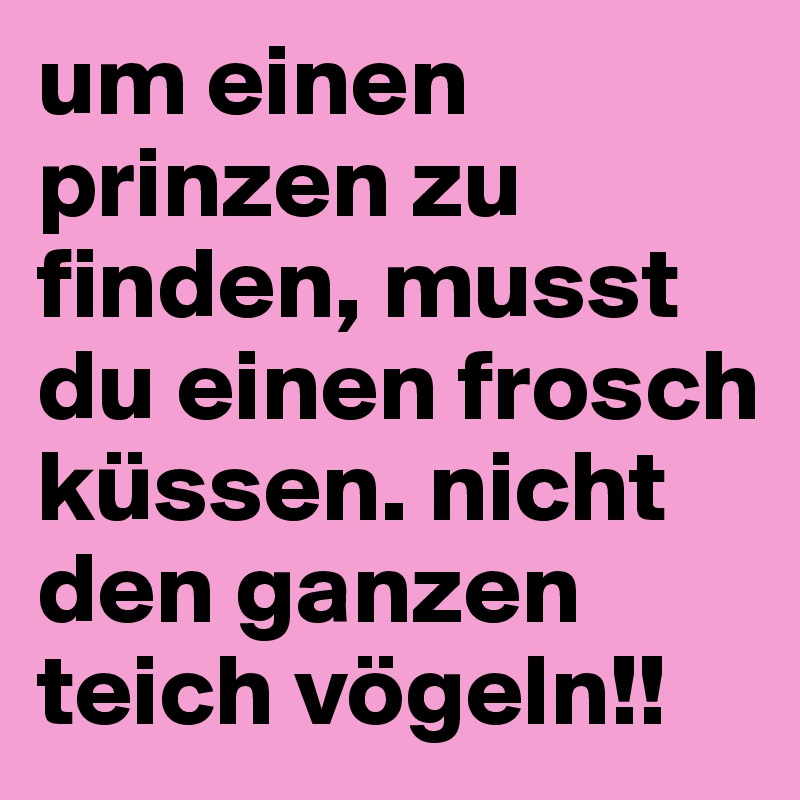 um einen prinzen zu finden, musst du einen frosch küssen. nicht den ganzen teich vögeln!!