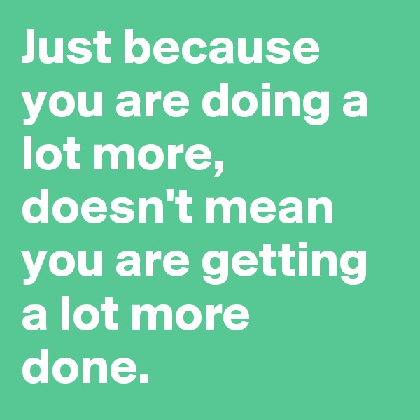 Just because you are doing a lot more, doesn't mean you are getting a lot more done.