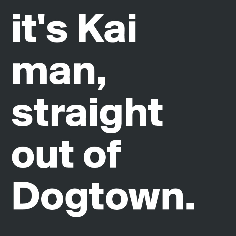 it's Kai man, straight out of Dogtown.