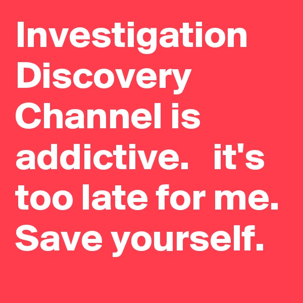 Investigation Discovery Channel is addictive.   it's too late for me. Save yourself. 