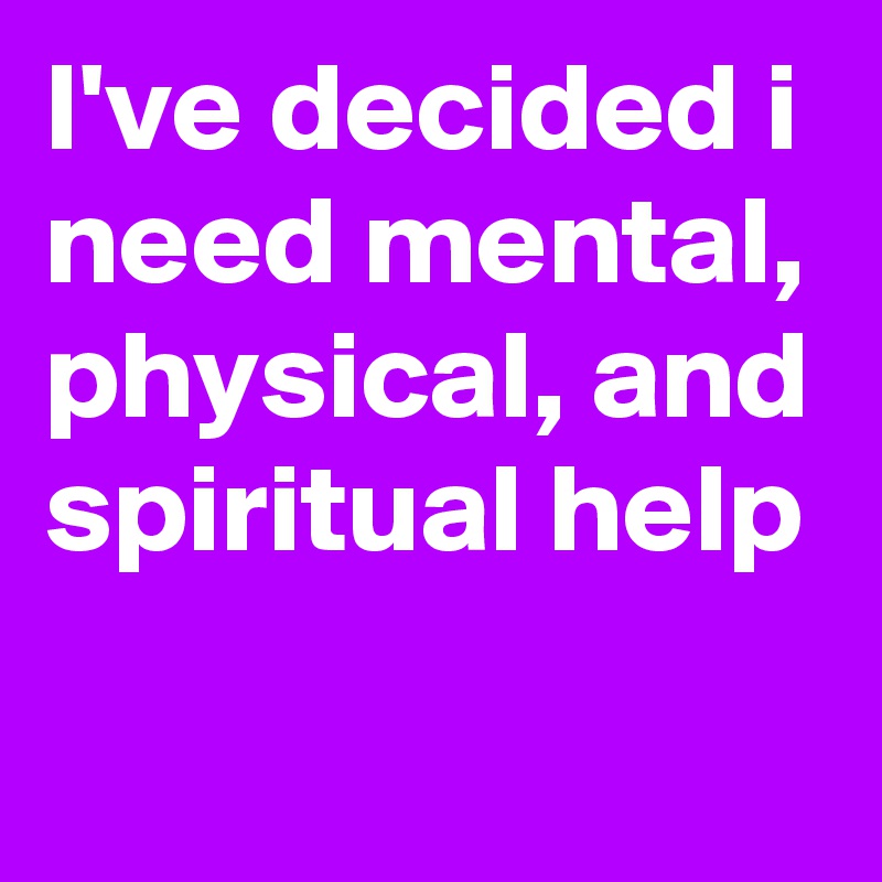 I've decided i need mental, physical, and spiritual help