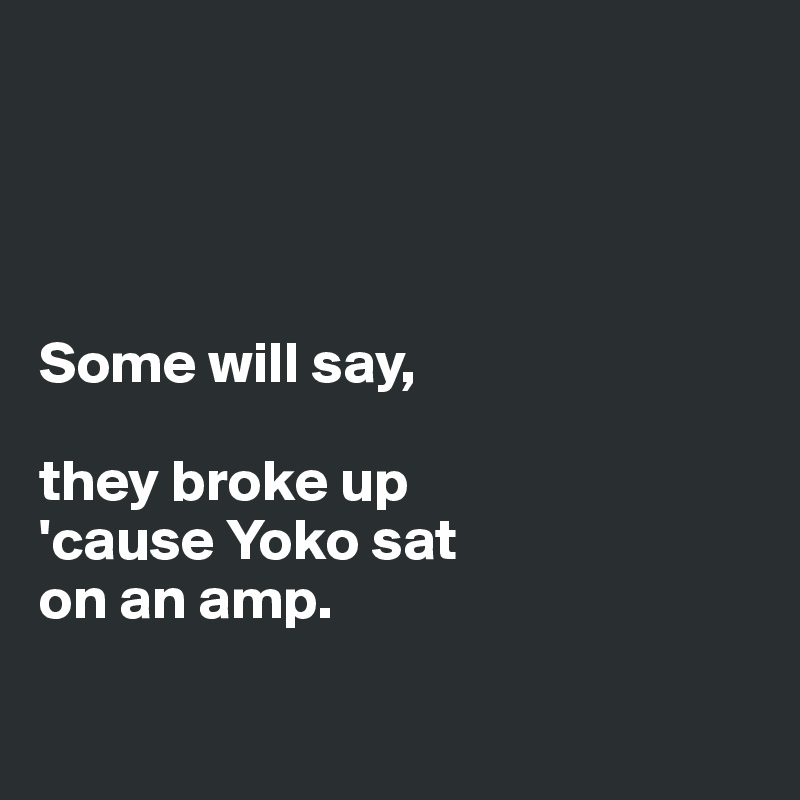 




Some will say,

they broke up
'cause Yoko sat 
on an amp.

