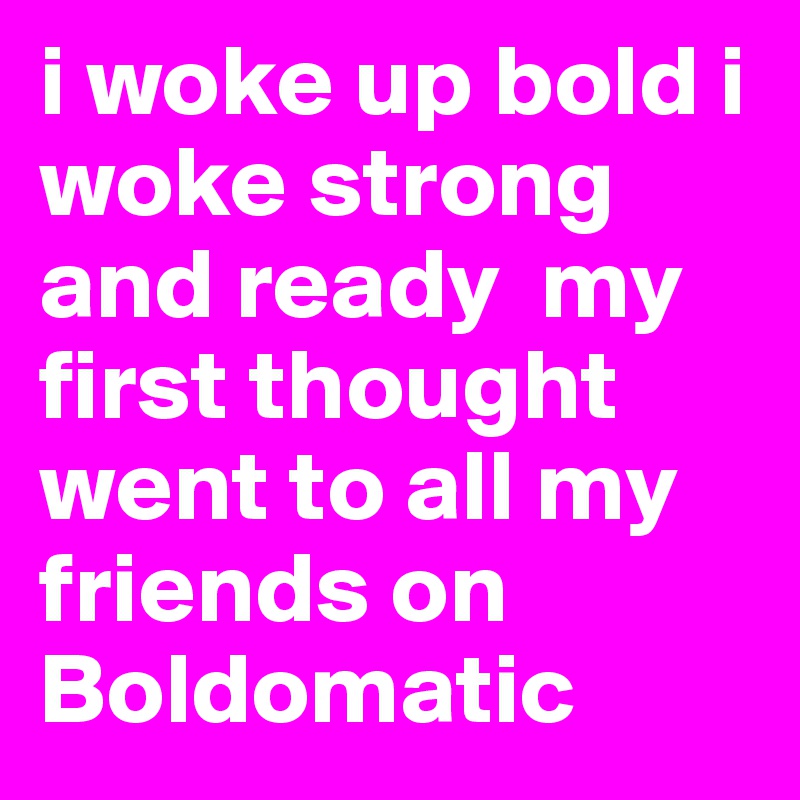 i woke up bold i woke strong and ready  my first thought went to all my friends on Boldomatic