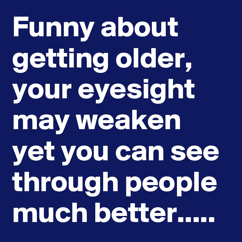 Funny about getting older, your eyesight may weaken yet you can see through people much better.....