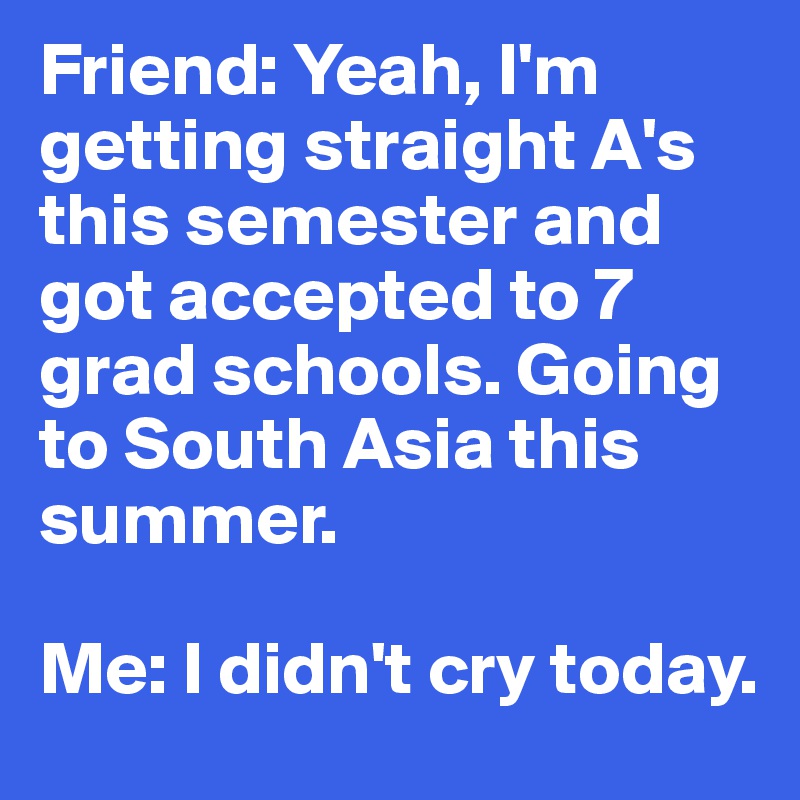 Friend: Yeah, I'm getting straight A's this semester and got accepted to 7 grad schools. Going to South Asia this summer.

Me: I didn't cry today.