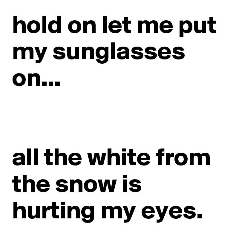 hold on let me put my sunglasses on...


all the white from the snow is hurting my eyes.