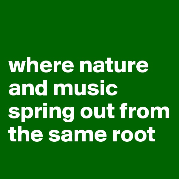

where nature and music spring out from the same root