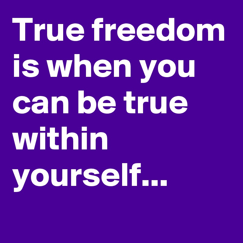 True freedom is when you can be true within  yourself... 