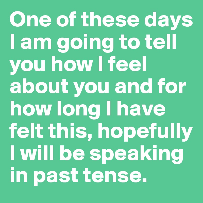 One of these days I am going to tell you how I feel about you and for how long I have felt this, hopefully I will be speaking in past tense.