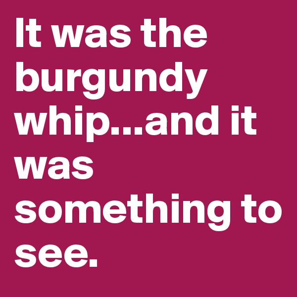 It was the burgundy whip...and it was something to see.