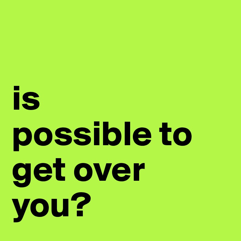

is 
possible to get over 
you?