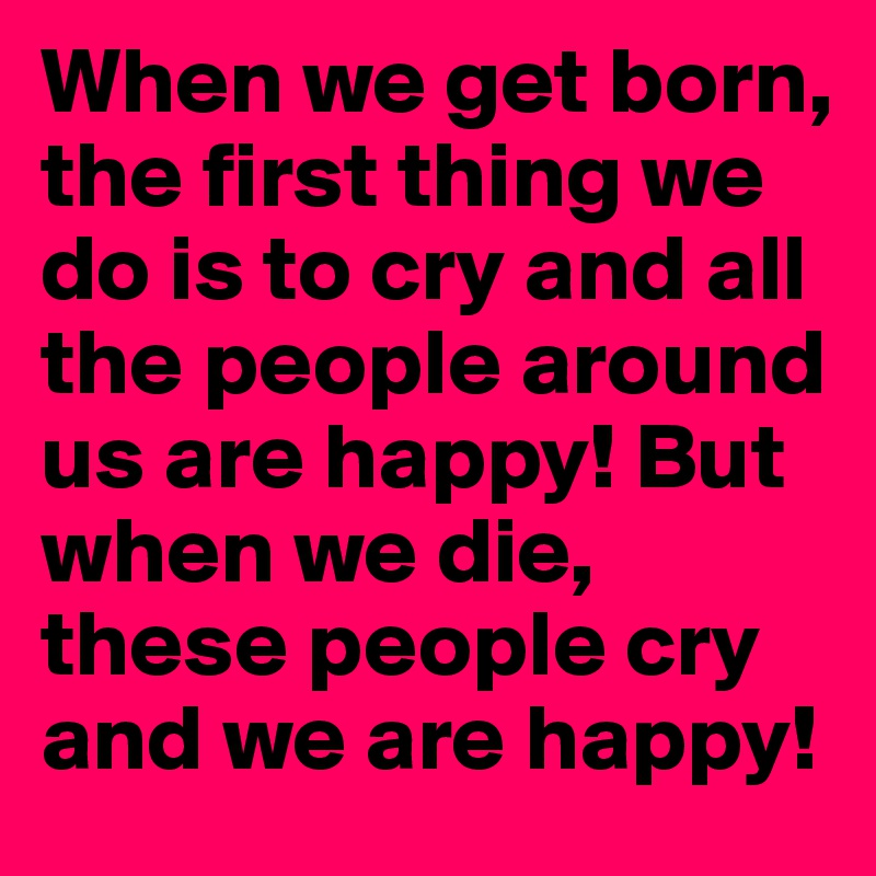 When we get born, the first thing we do is to cry and all the people around us are happy! But when we die, these people cry and we are happy!