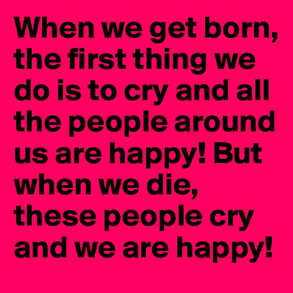 When we get born, the first thing we do is to cry and all the people around us are happy! But when we die, these people cry and we are happy!