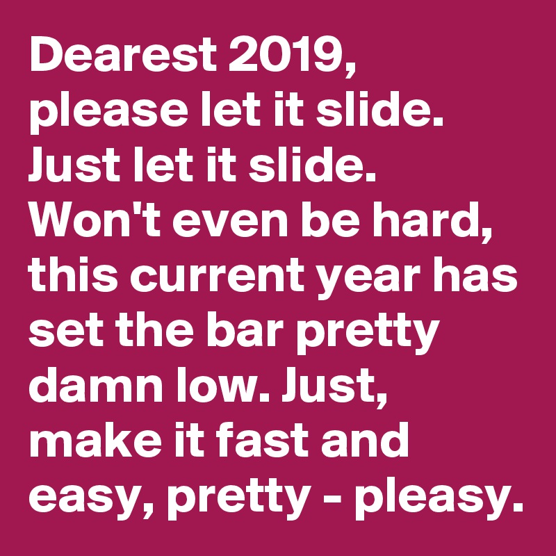 Dearest 2019,
please let it slide. Just let it slide. Won't even be hard, this current year has set the bar pretty damn low. Just, make it fast and easy, pretty - pleasy. 