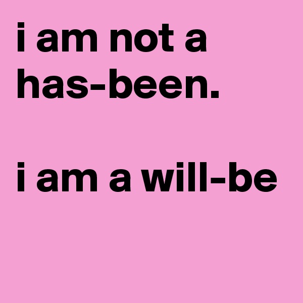 i am not a has-been. 

i am a will-be
