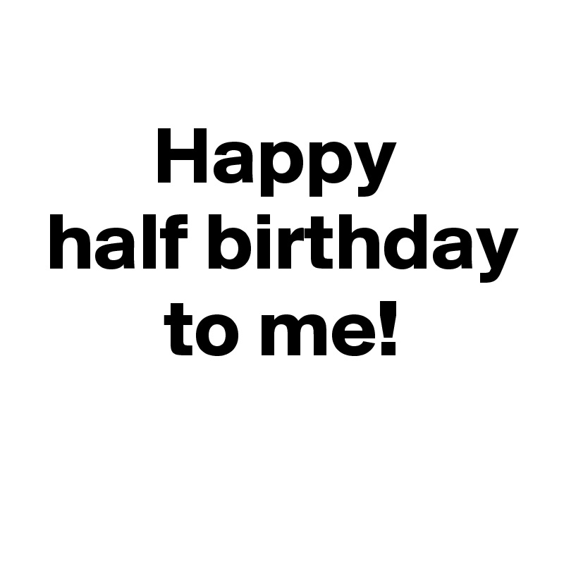
 Happy 
 half birthday
 to me!
