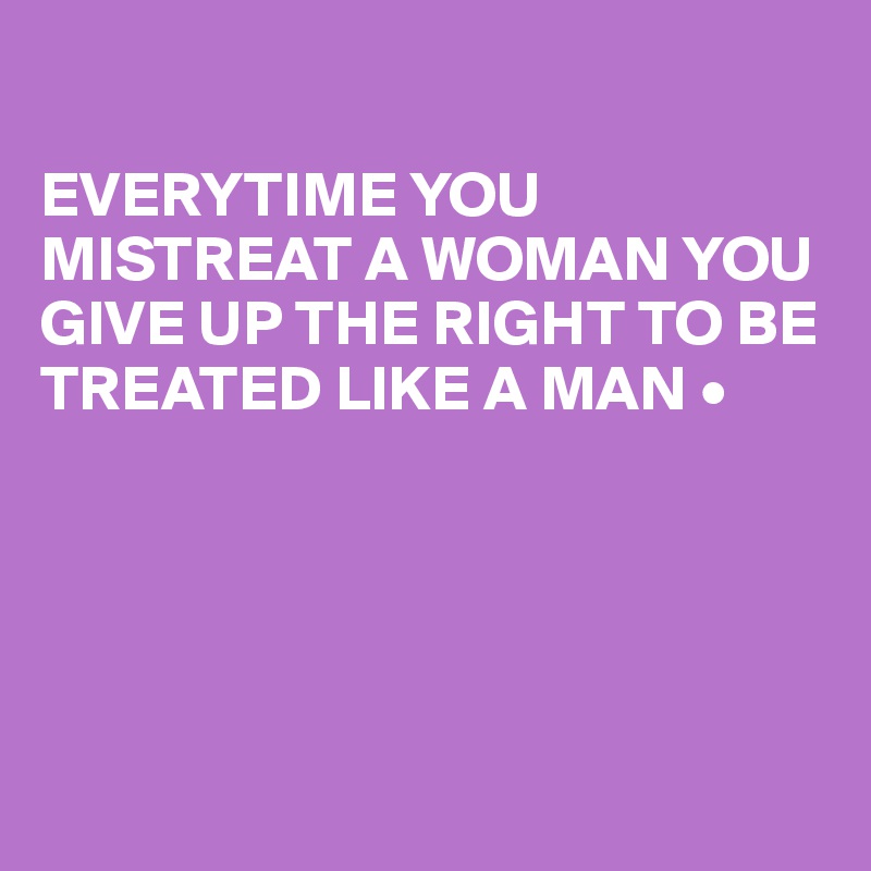 

EVERYTIME YOU MISTREAT A WOMAN YOU GIVE UP THE RIGHT TO BE TREATED LIKE A MAN •





