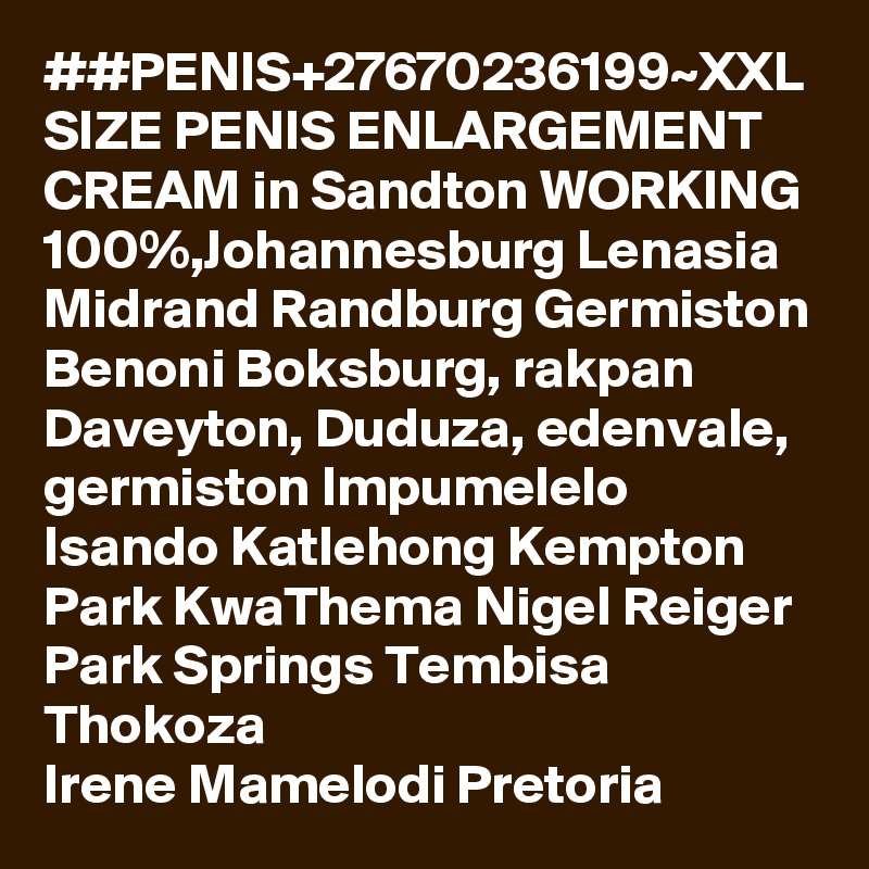 ##PENIS+27670236199~XXL SIZE PENIS ENLARGEMENT CREAM in Sandton WORKING 100%,Johannesburg Lenasia Midrand Randburg Germiston Benoni Boksburg, rakpan Daveyton, Duduza, edenvale, germiston Impumelelo Isando Katlehong Kempton Park KwaThema Nigel Reiger Park Springs Tembisa Thokoza
Irene Mamelodi Pretoria