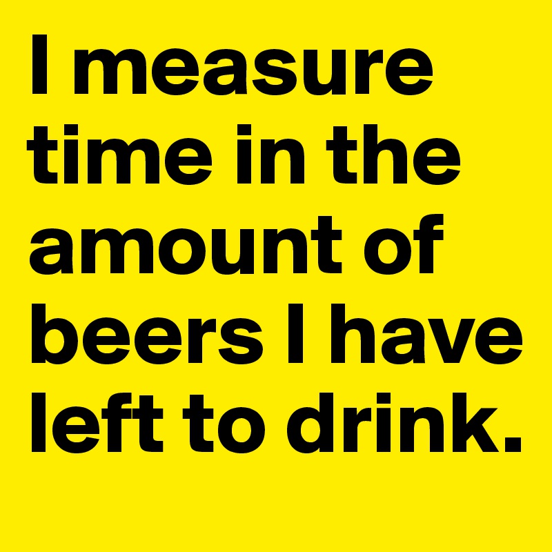 I measure time in the amount of beers I have left to drink. 