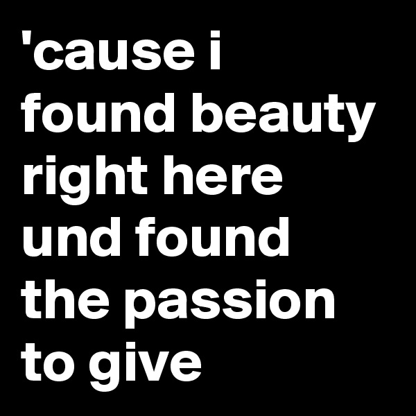'cause i found beauty right here und found the passion to give