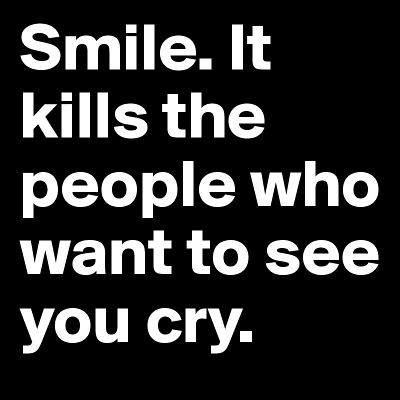 Smile. It kills the people who want to see you cry.